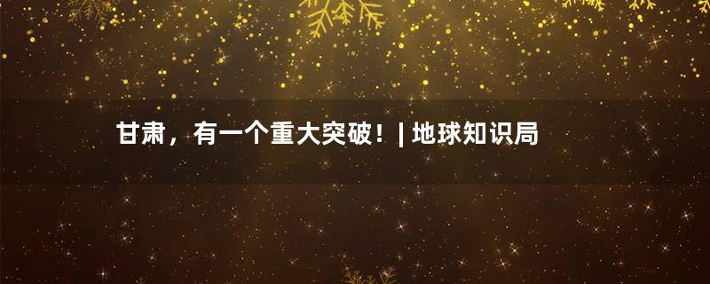甘肃，有一个重大突破！| 地球知识局